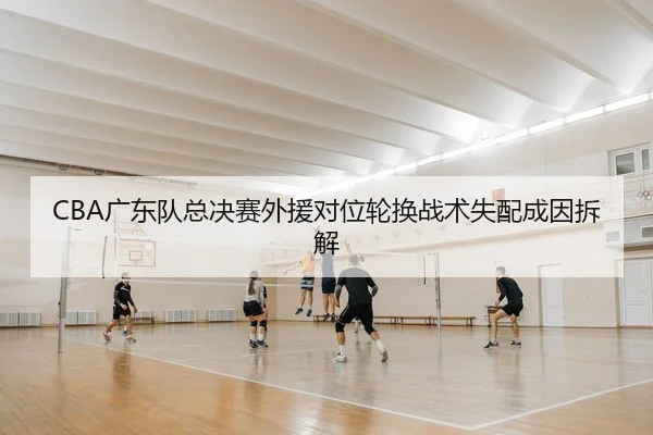CBA广东队总决赛外援对位轮换战术失配成因拆解